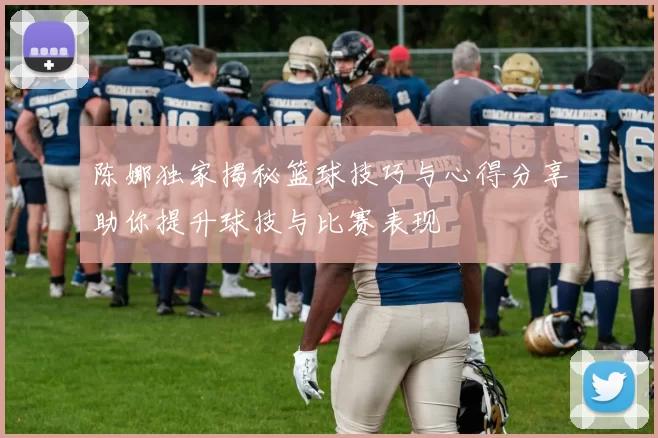 陈娜独家揭秘篮球技巧与心得分享助你提升球技与比赛表现