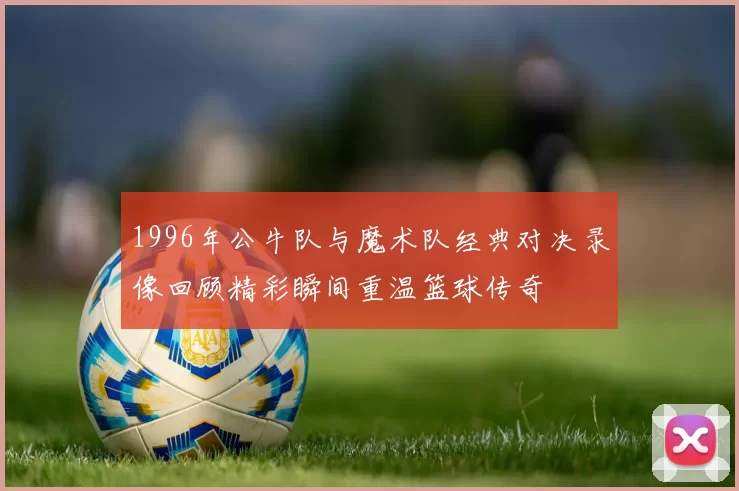 1996年公牛队与魔术队经典对决录像回顾精彩瞬间重温篮球传奇