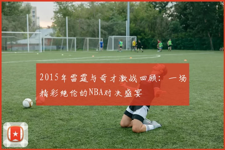 2015年雷霆与奇才激战回顾：一场精彩绝伦的NBA对决盛宴