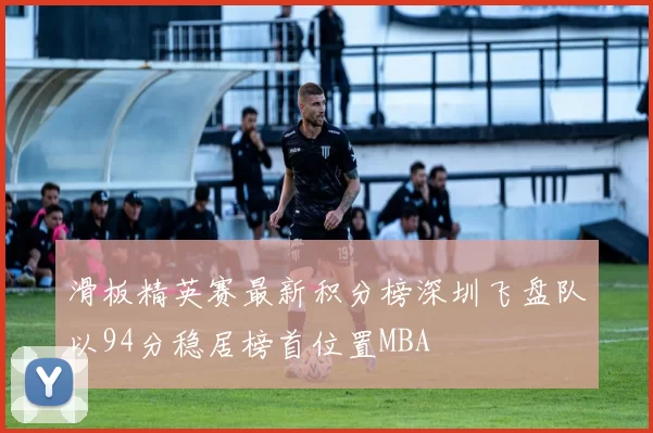 滑板精英赛最新积分榜深圳飞盘队以94分稳居榜首位置MBA