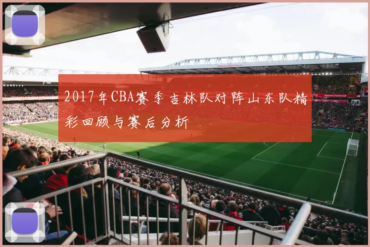 2017年CBA赛季吉林队对阵山东队精彩回顾与赛后分析