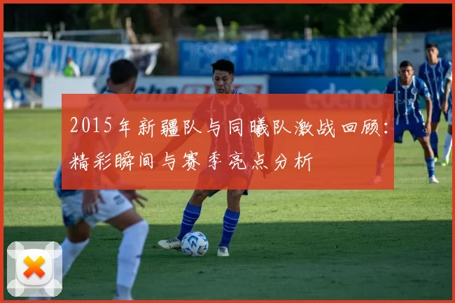 2015年新疆队与同曦队激战回顾：精彩瞬间与赛季亮点分析