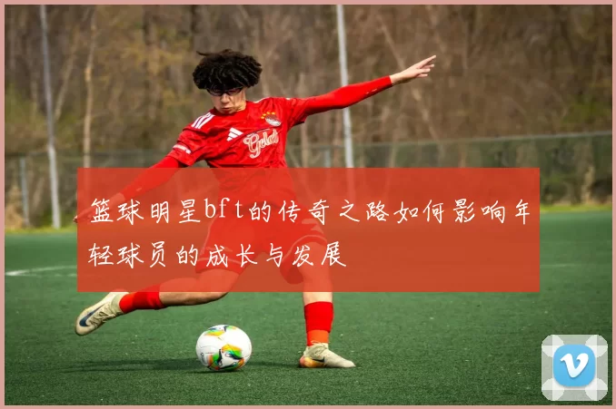 篮球明星bft的传奇之路如何影响年轻球员的成长与发展
